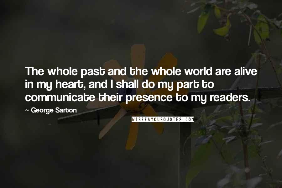 George Sarton Quotes: The whole past and the whole world are alive in my heart, and I shall do my part to communicate their presence to my readers.