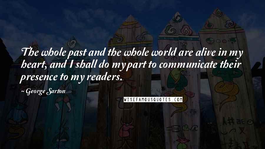 George Sarton Quotes: The whole past and the whole world are alive in my heart, and I shall do my part to communicate their presence to my readers.