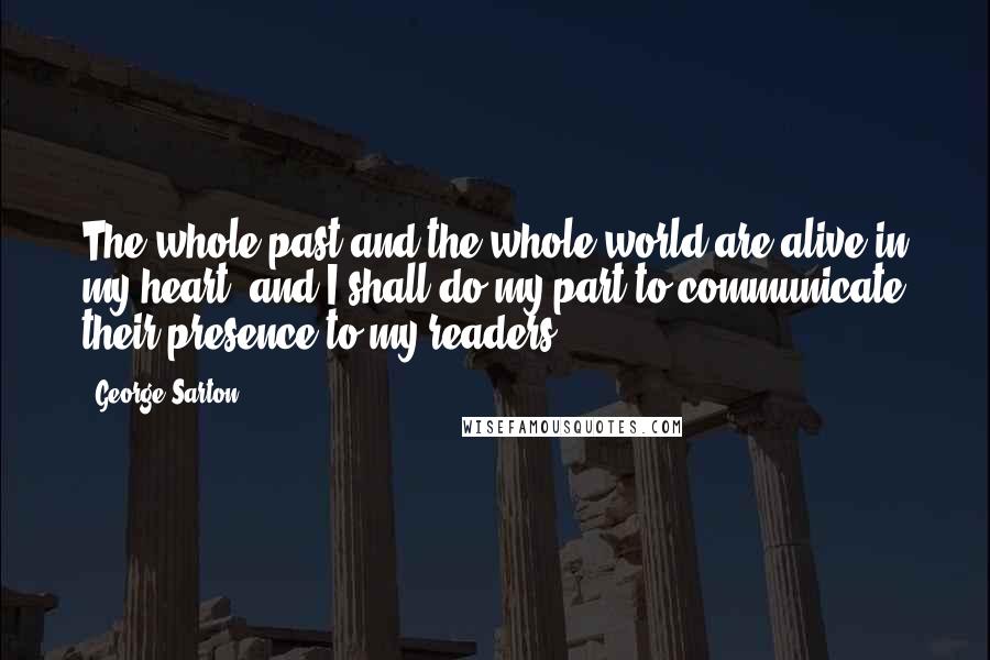 George Sarton Quotes: The whole past and the whole world are alive in my heart, and I shall do my part to communicate their presence to my readers.