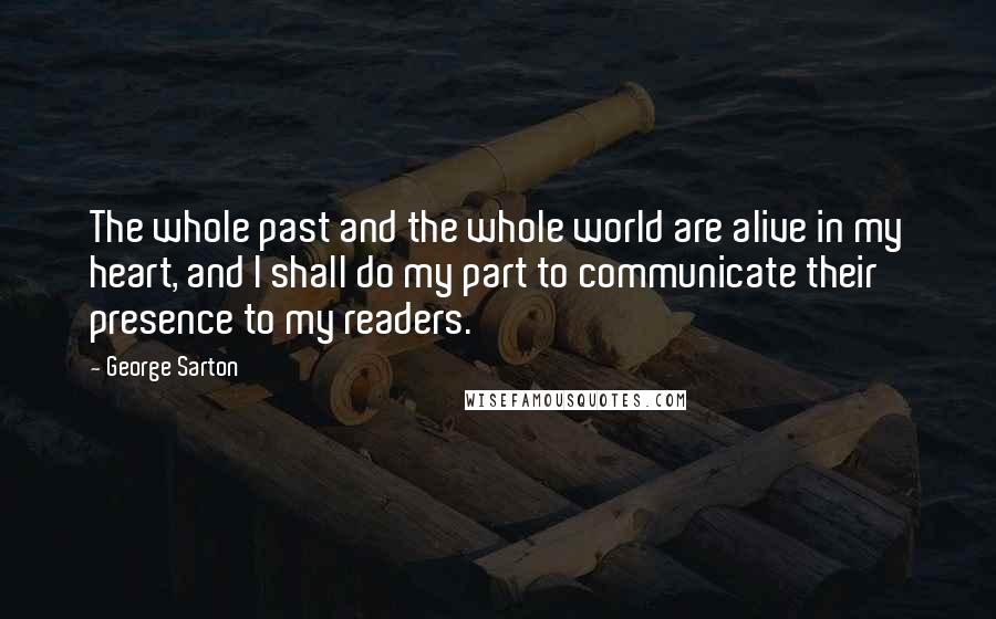 George Sarton Quotes: The whole past and the whole world are alive in my heart, and I shall do my part to communicate their presence to my readers.