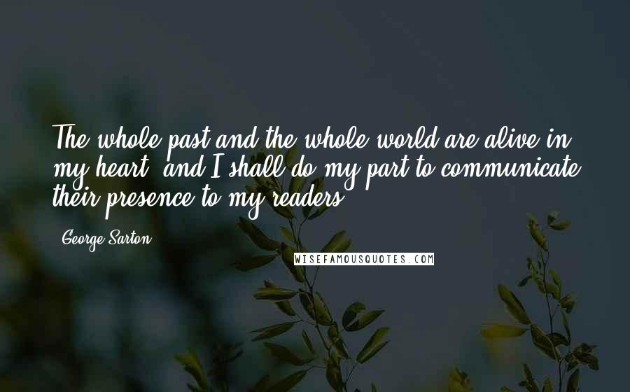 George Sarton Quotes: The whole past and the whole world are alive in my heart, and I shall do my part to communicate their presence to my readers.