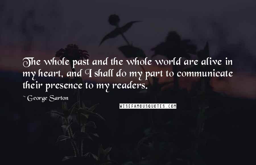 George Sarton Quotes: The whole past and the whole world are alive in my heart, and I shall do my part to communicate their presence to my readers.