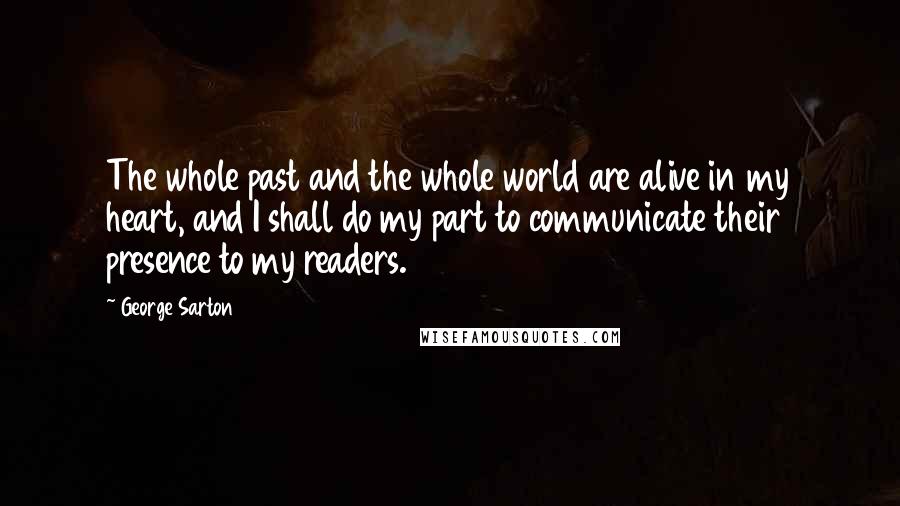 George Sarton Quotes: The whole past and the whole world are alive in my heart, and I shall do my part to communicate their presence to my readers.