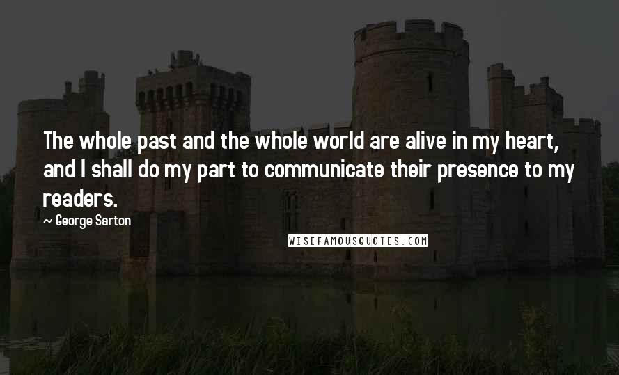 George Sarton Quotes: The whole past and the whole world are alive in my heart, and I shall do my part to communicate their presence to my readers.