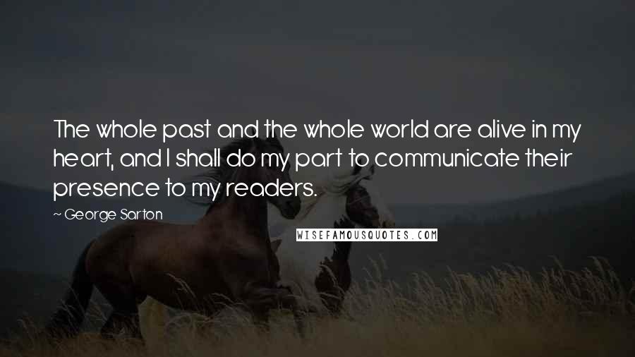 George Sarton Quotes: The whole past and the whole world are alive in my heart, and I shall do my part to communicate their presence to my readers.