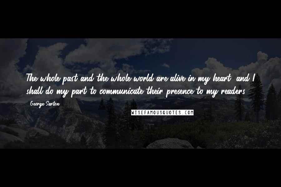 George Sarton Quotes: The whole past and the whole world are alive in my heart, and I shall do my part to communicate their presence to my readers.