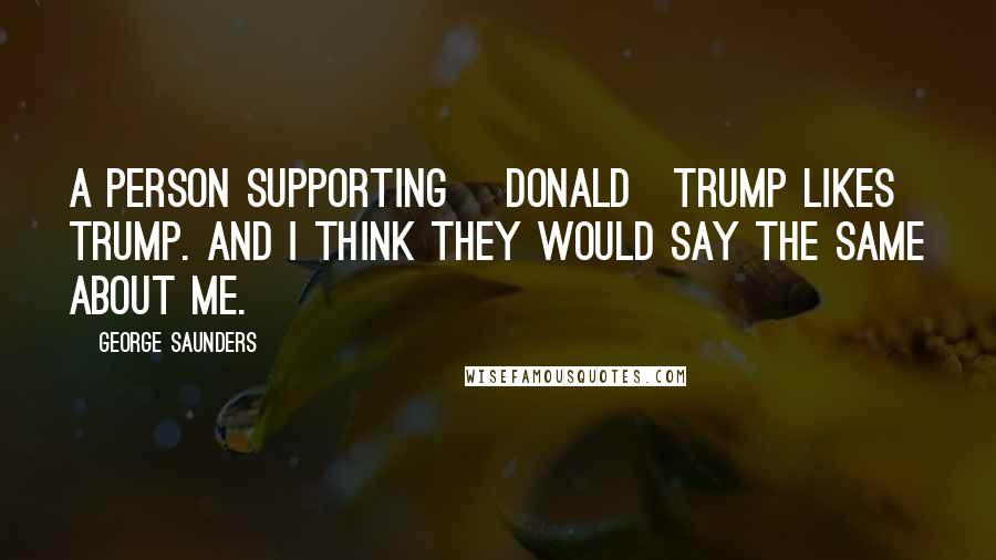 George Saunders Quotes: A person supporting [Donald]Trump likes Trump. And I think they would say the same about me.