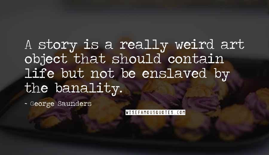 George Saunders Quotes: A story is a really weird art object that should contain life but not be enslaved by the banality.