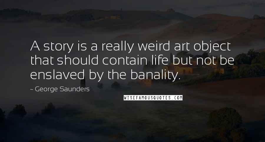 George Saunders Quotes: A story is a really weird art object that should contain life but not be enslaved by the banality.