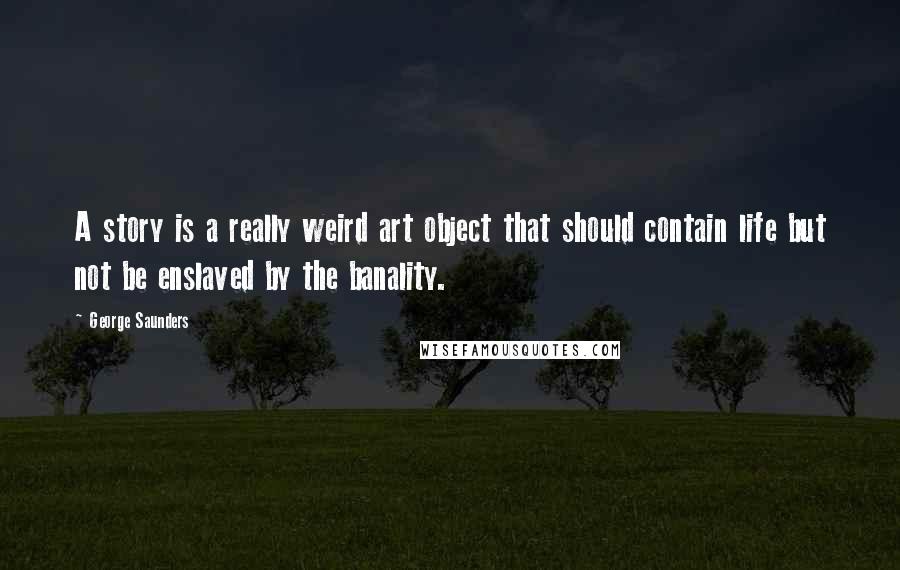 George Saunders Quotes: A story is a really weird art object that should contain life but not be enslaved by the banality.