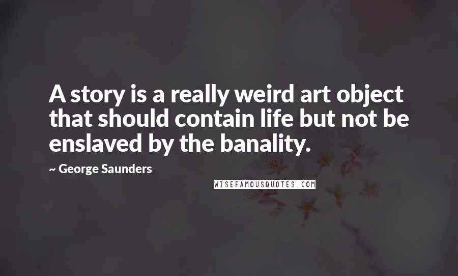 George Saunders Quotes: A story is a really weird art object that should contain life but not be enslaved by the banality.