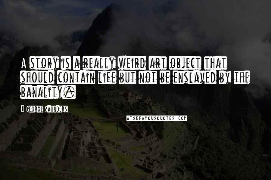 George Saunders Quotes: A story is a really weird art object that should contain life but not be enslaved by the banality.