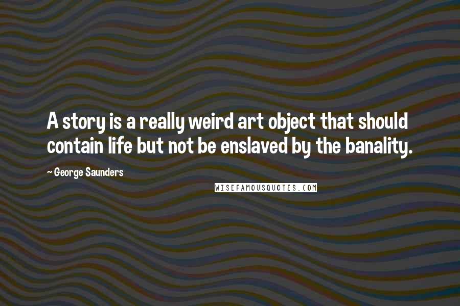 George Saunders Quotes: A story is a really weird art object that should contain life but not be enslaved by the banality.
