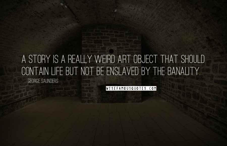 George Saunders Quotes: A story is a really weird art object that should contain life but not be enslaved by the banality.