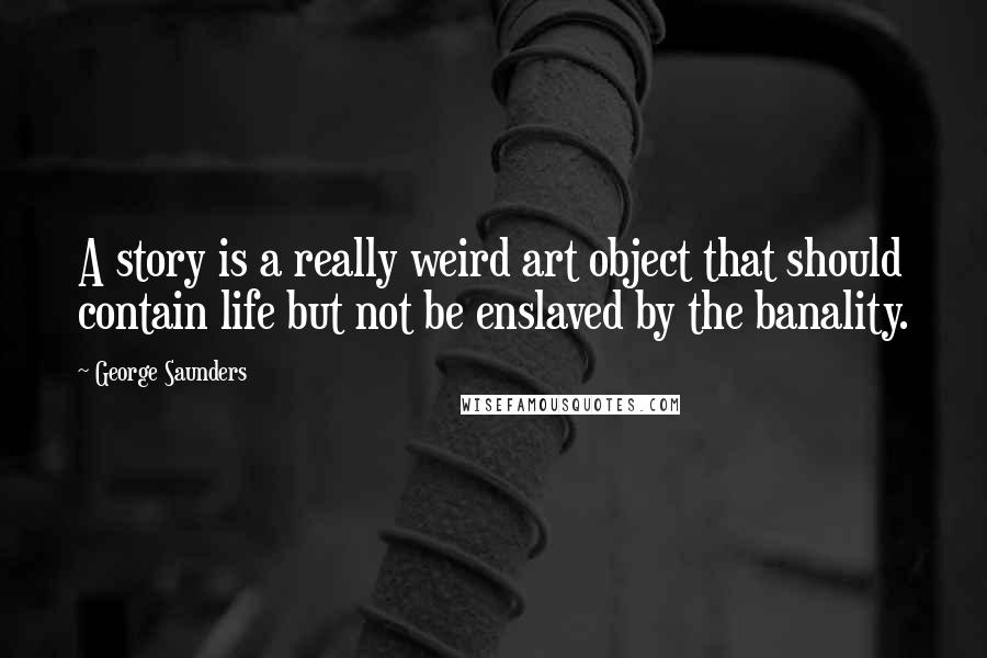 George Saunders Quotes: A story is a really weird art object that should contain life but not be enslaved by the banality.