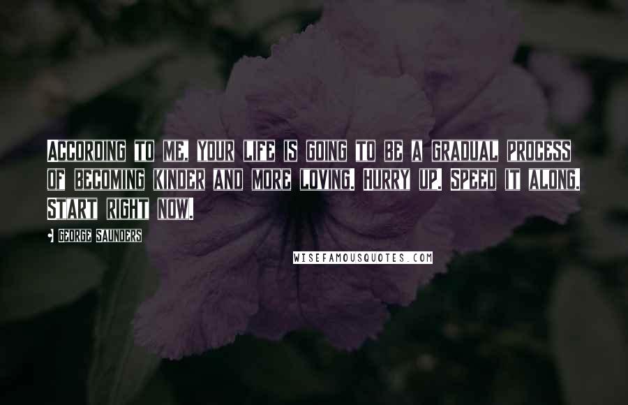 George Saunders Quotes: According to me, your life is going to be a gradual process of becoming kinder and more loving. Hurry up. Speed it along. Start right now.