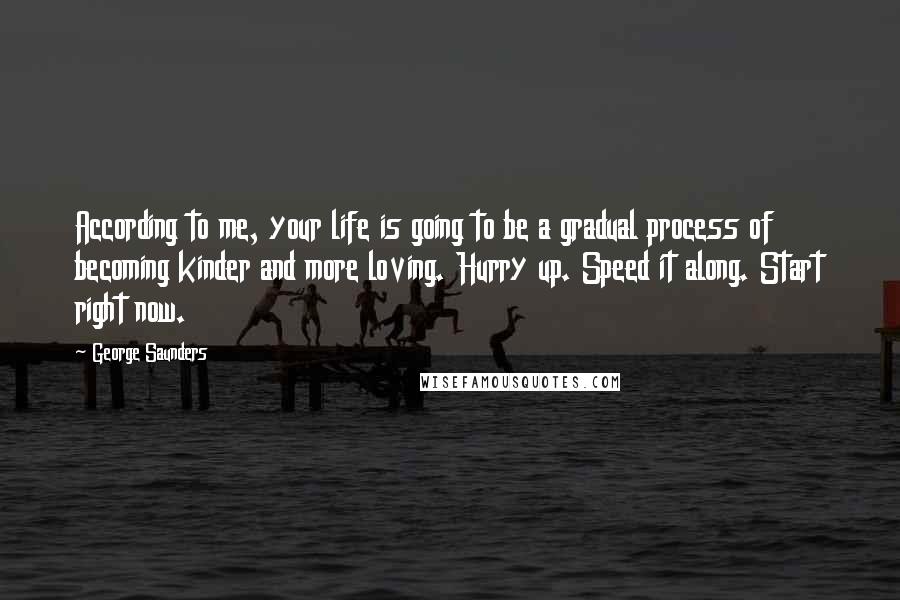 George Saunders Quotes: According to me, your life is going to be a gradual process of becoming kinder and more loving. Hurry up. Speed it along. Start right now.