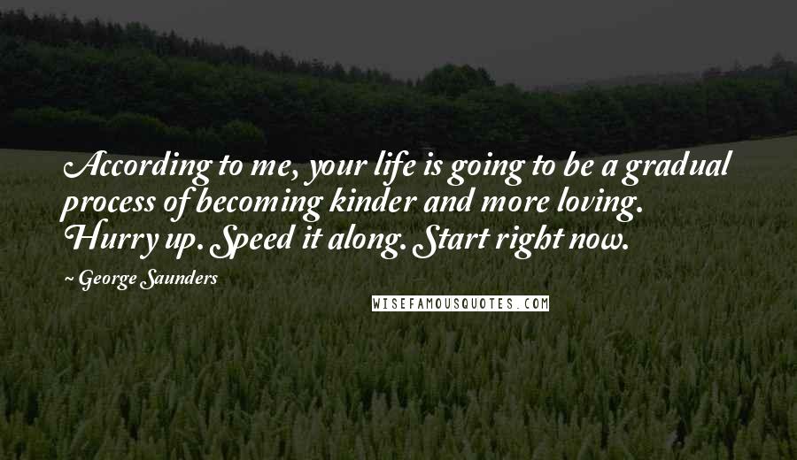 George Saunders Quotes: According to me, your life is going to be a gradual process of becoming kinder and more loving. Hurry up. Speed it along. Start right now.