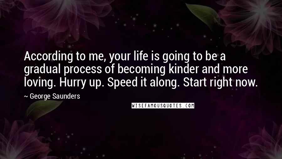 George Saunders Quotes: According to me, your life is going to be a gradual process of becoming kinder and more loving. Hurry up. Speed it along. Start right now.