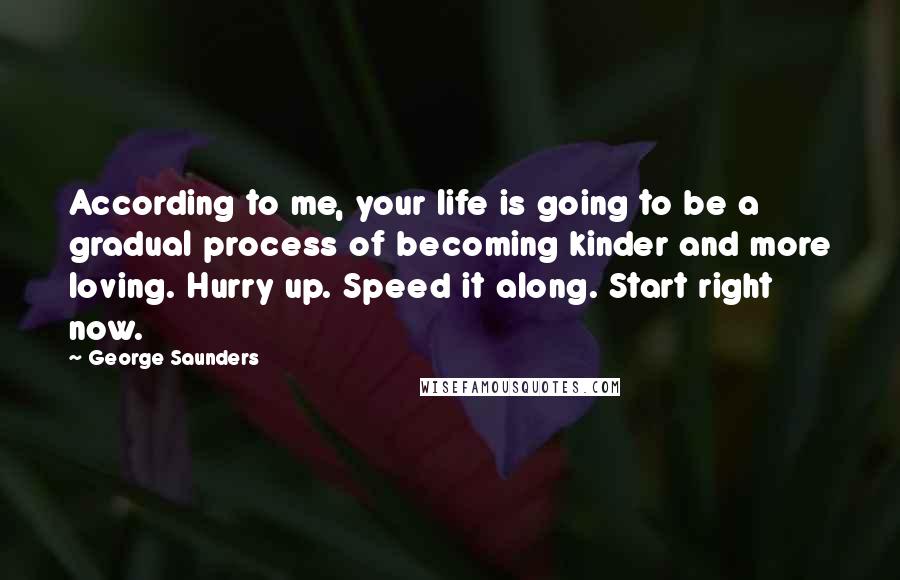 George Saunders Quotes: According to me, your life is going to be a gradual process of becoming kinder and more loving. Hurry up. Speed it along. Start right now.