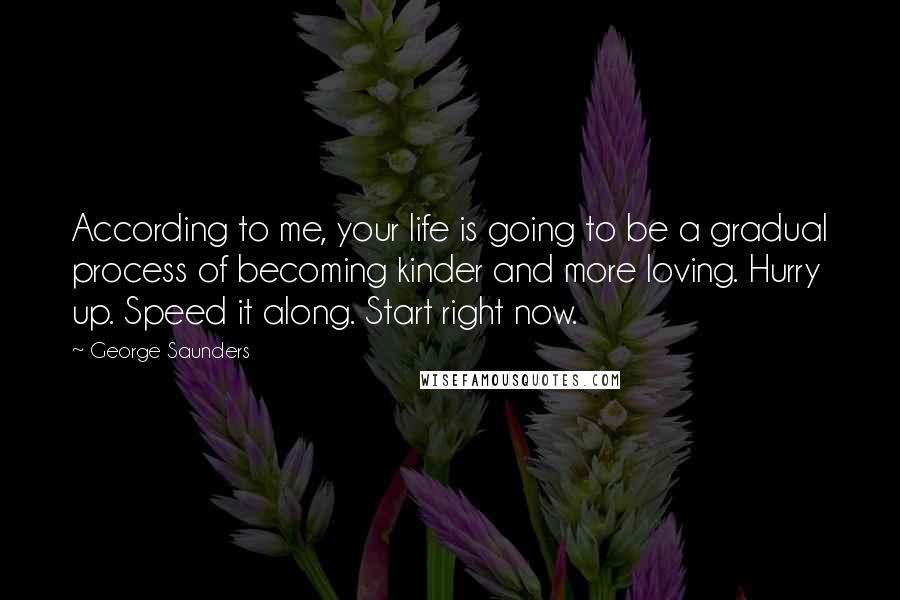 George Saunders Quotes: According to me, your life is going to be a gradual process of becoming kinder and more loving. Hurry up. Speed it along. Start right now.