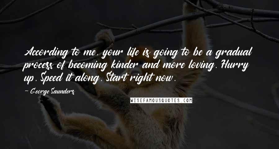 George Saunders Quotes: According to me, your life is going to be a gradual process of becoming kinder and more loving. Hurry up. Speed it along. Start right now.