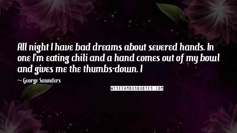 George Saunders Quotes: All night I have bad dreams about severed hands. In one I'm eating chili and a hand comes out of my bowl and gives me the thumbs-down. I