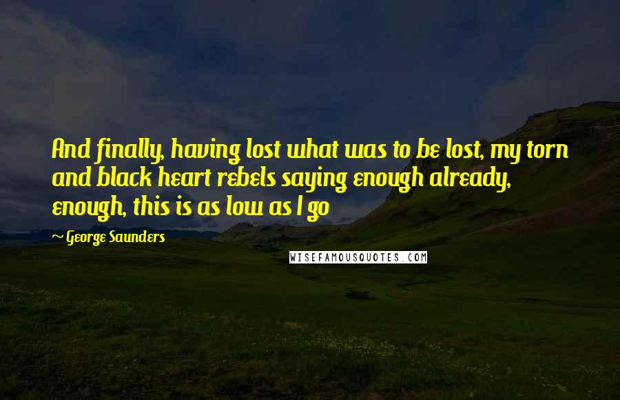 George Saunders Quotes: And finally, having lost what was to be lost, my torn and black heart rebels saying enough already, enough, this is as low as I go