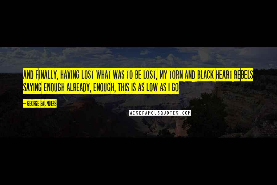 George Saunders Quotes: And finally, having lost what was to be lost, my torn and black heart rebels saying enough already, enough, this is as low as I go