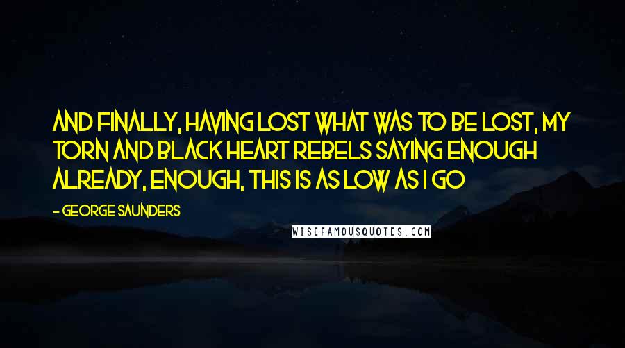 George Saunders Quotes: And finally, having lost what was to be lost, my torn and black heart rebels saying enough already, enough, this is as low as I go