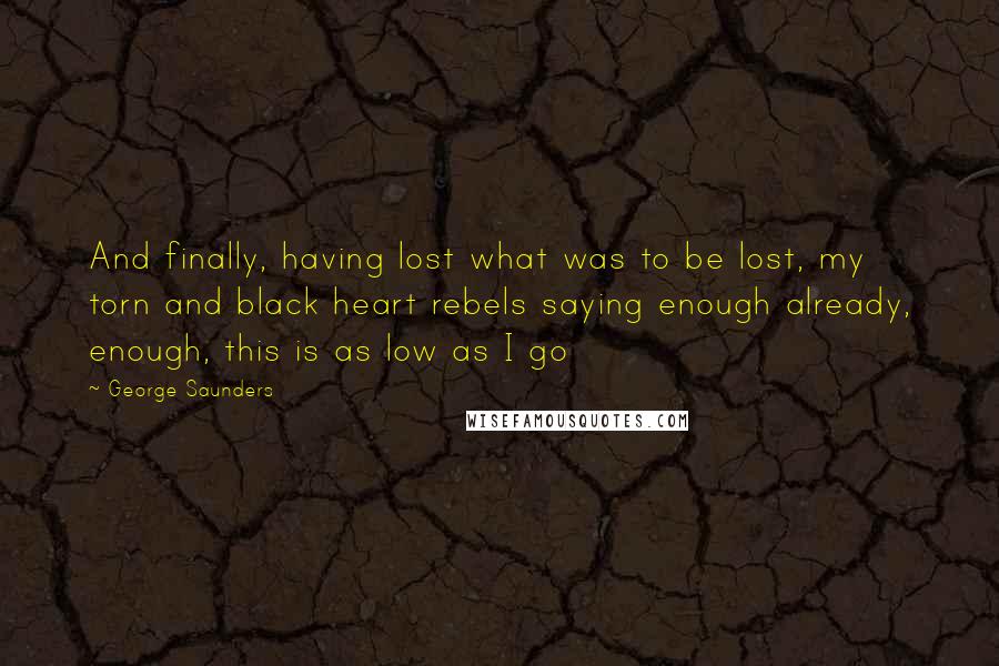 George Saunders Quotes: And finally, having lost what was to be lost, my torn and black heart rebels saying enough already, enough, this is as low as I go