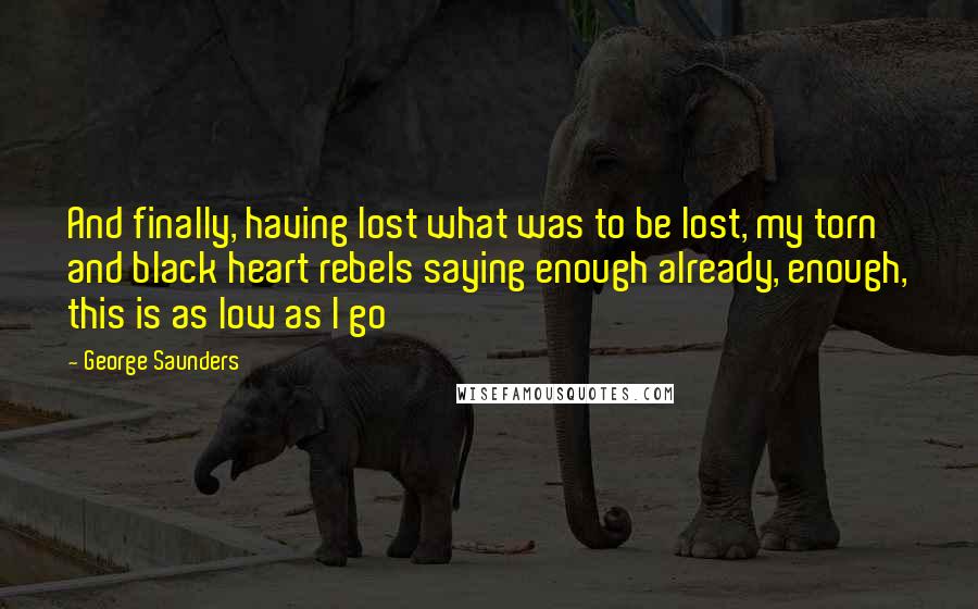 George Saunders Quotes: And finally, having lost what was to be lost, my torn and black heart rebels saying enough already, enough, this is as low as I go