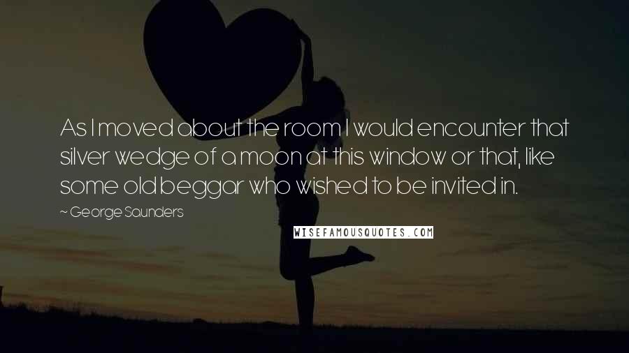 George Saunders Quotes: As I moved about the room I would encounter that silver wedge of a moon at this window or that, like some old beggar who wished to be invited in.