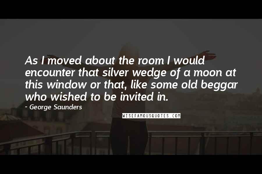 George Saunders Quotes: As I moved about the room I would encounter that silver wedge of a moon at this window or that, like some old beggar who wished to be invited in.