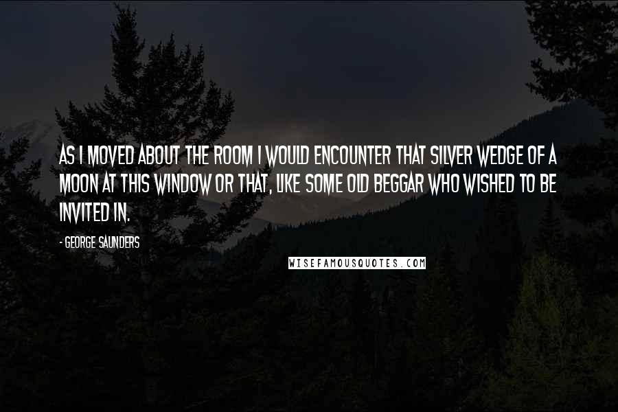 George Saunders Quotes: As I moved about the room I would encounter that silver wedge of a moon at this window or that, like some old beggar who wished to be invited in.