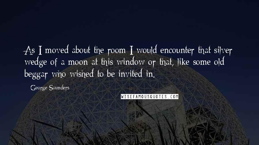 George Saunders Quotes: As I moved about the room I would encounter that silver wedge of a moon at this window or that, like some old beggar who wished to be invited in.