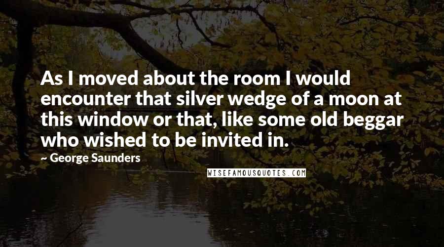 George Saunders Quotes: As I moved about the room I would encounter that silver wedge of a moon at this window or that, like some old beggar who wished to be invited in.