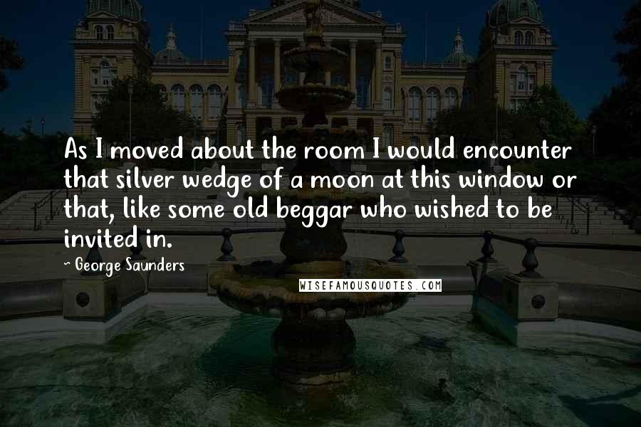 George Saunders Quotes: As I moved about the room I would encounter that silver wedge of a moon at this window or that, like some old beggar who wished to be invited in.