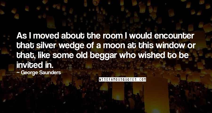 George Saunders Quotes: As I moved about the room I would encounter that silver wedge of a moon at this window or that, like some old beggar who wished to be invited in.