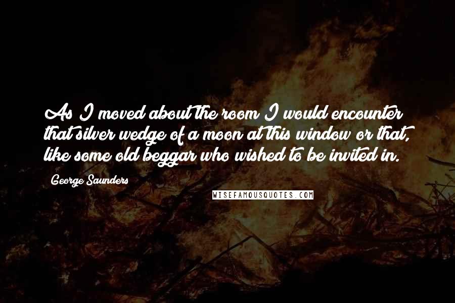 George Saunders Quotes: As I moved about the room I would encounter that silver wedge of a moon at this window or that, like some old beggar who wished to be invited in.