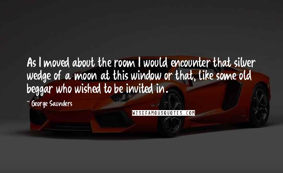 George Saunders Quotes: As I moved about the room I would encounter that silver wedge of a moon at this window or that, like some old beggar who wished to be invited in.