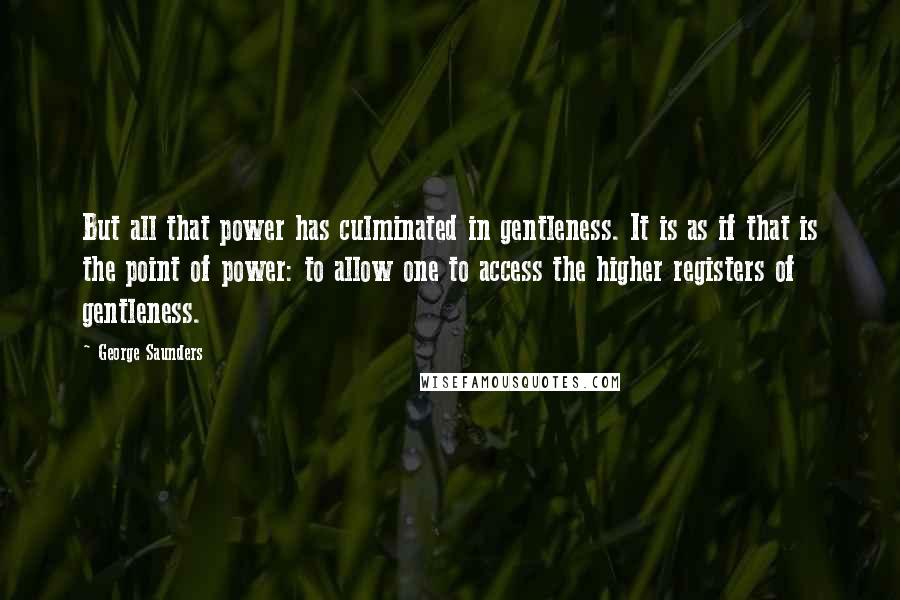George Saunders Quotes: But all that power has culminated in gentleness. It is as if that is the point of power: to allow one to access the higher registers of gentleness.