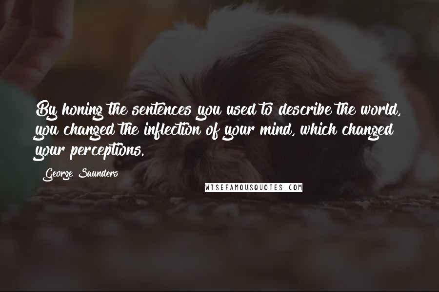 George Saunders Quotes: By honing the sentences you used to describe the world, you changed the inflection of your mind, which changed your perceptions.