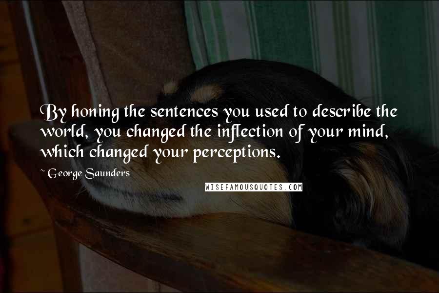 George Saunders Quotes: By honing the sentences you used to describe the world, you changed the inflection of your mind, which changed your perceptions.