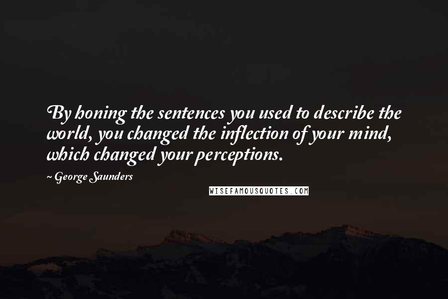 George Saunders Quotes: By honing the sentences you used to describe the world, you changed the inflection of your mind, which changed your perceptions.