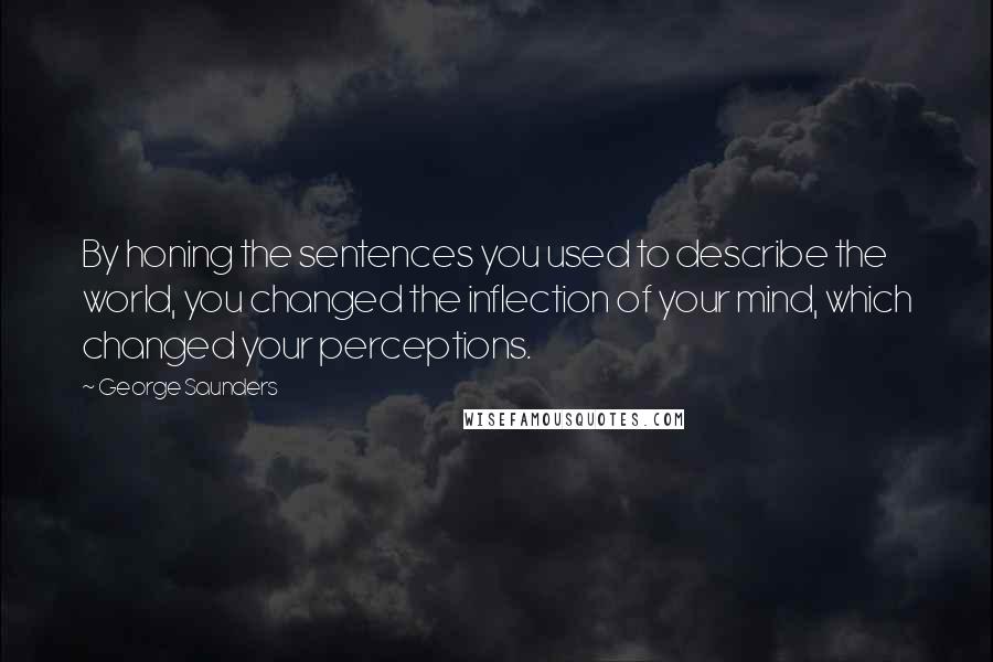 George Saunders Quotes: By honing the sentences you used to describe the world, you changed the inflection of your mind, which changed your perceptions.
