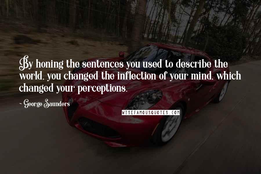 George Saunders Quotes: By honing the sentences you used to describe the world, you changed the inflection of your mind, which changed your perceptions.