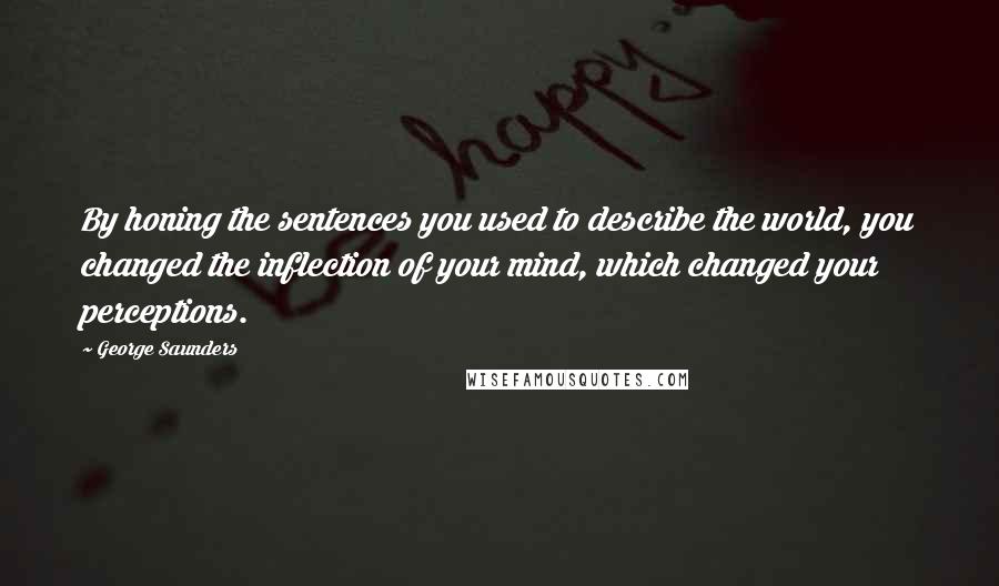 George Saunders Quotes: By honing the sentences you used to describe the world, you changed the inflection of your mind, which changed your perceptions.