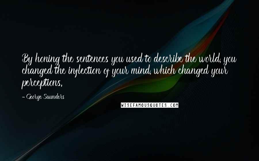George Saunders Quotes: By honing the sentences you used to describe the world, you changed the inflection of your mind, which changed your perceptions.