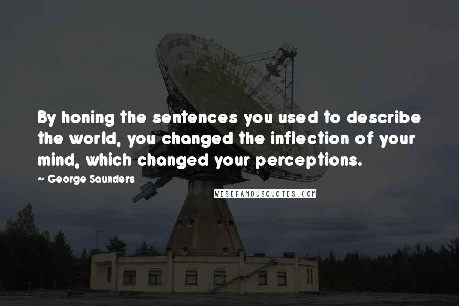 George Saunders Quotes: By honing the sentences you used to describe the world, you changed the inflection of your mind, which changed your perceptions.